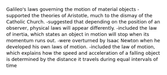 Galileo's laws governing the motion of material objects -supported the theories of Aristotle, much to the dismay of the Catholic Church. -suggested that depending on the position of an observer, physical laws will appear differently. -included the law of inertia, which states an object in motion will stop when its momentum runs out. -were overturned by Isaac Newton when he developed his own laws of motion. -included the law of motion, which explains how the speed and acceleration of a falling object is determined by the distance it travels during equal intervals of time