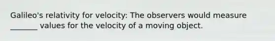 Galileo's relativity for velocity: The observers would measure _______ values for the velocity of a moving object.