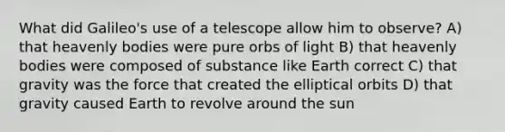 What did Galileo's use of a telescope allow him to observe? A) that heavenly bodies were pure orbs of light B) that heavenly bodies were composed of substance like Earth correct C) that gravity was the force that created the elliptical orbits D) that gravity caused Earth to revolve around the sun