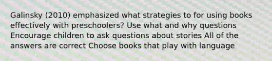 Galinsky (2010) emphasized what strategies to for using books effectively with preschoolers? Use what and why questions Encourage children to ask questions about stories All of the answers are correct Choose books that play with language