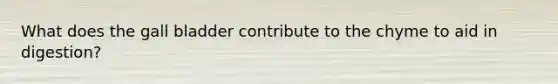 What does the gall bladder contribute to the chyme to aid in digestion?