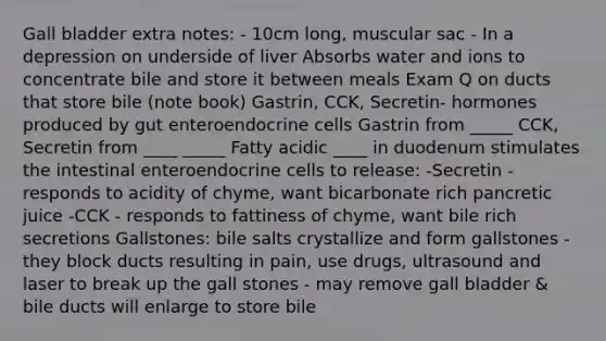 Gall bladder extra notes: - 10cm long, muscular sac - In a depression on underside of liver Absorbs water and ions to concentrate bile and store it between meals Exam Q on ducts that store bile (note book) Gastrin, CCK, Secretin- hormones produced by gut enteroendocrine cells Gastrin from _____ CCK, Secretin from ____ _____ Fatty acidic ____ in duodenum stimulates the intestinal enteroendocrine cells to release: -Secretin - responds to acidity of chyme, want bicarbonate rich pancretic juice -CCK - responds to fattiness of chyme, want bile rich secretions Gallstones: bile salts crystallize and form gallstones - they block ducts resulting in pain, use drugs, ultrasound and laser to break up the gall stones - may remove gall bladder & bile ducts will enlarge to store bile