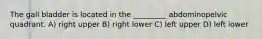 The gall bladder is located in the _________ abdominopelvic quadrant. A) right upper B) right lower C) left upper D) left lower