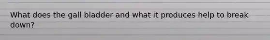 What does the gall bladder and what it produces help to break down?