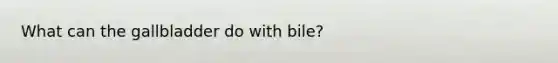 What can the gallbladder do with bile?