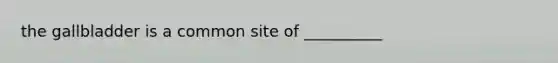 the gallbladder is a common site of __________