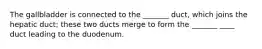 The gallbladder is connected to the _______ duct, which joins the hepatic duct; these two ducts merge to form the _______ ____ duct leading to the duodenum.