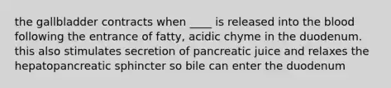 the gallbladder contracts when ____ is released into the blood following the entrance of fatty, acidic chyme in the duodenum. this also stimulates secretion of pancreatic juice and relaxes the hepatopancreatic sphincter so bile can enter the duodenum