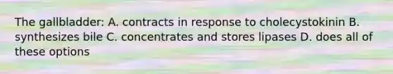 The gallbladder: A. contracts in response to cholecystokinin B. synthesizes bile C. concentrates and stores lipases D. does all of these options