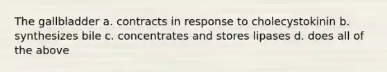 The gallbladder a. contracts in response to cholecystokinin b. synthesizes bile c. concentrates and stores lipases d. does all of the above