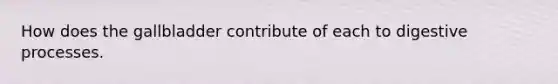 How does the gallbladder contribute of each to digestive processes.