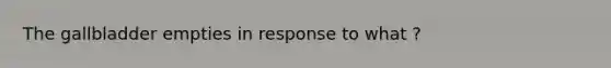 The gallbladder empties in response to what ?