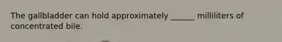 The gallbladder can hold approximately ______ milliliters of concentrated bile.