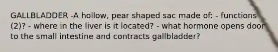 GALLBLADDER -A hollow, pear shaped sac made of: - functions (2)? - where in the liver is it located? - what hormone opens door to the small intestine and contracts gallbladder?