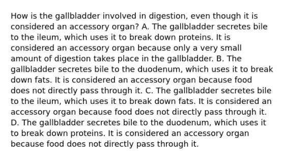 How is the gallbladder involved in digestion, even though it is considered an accessory organ? A. The gallbladder secretes bile to the ileum, which uses it to break down proteins. It is considered an accessory organ because only a very small amount of digestion takes place in the gallbladder. B. The gallbladder secretes bile to the duodenum, which uses it to break down fats. It is considered an accessory organ because food does not directly pass through it. C. The gallbladder secretes bile to the ileum, which uses it to break down fats. It is considered an accessory organ because food does not directly pass through it. D. The gallbladder secretes bile to the duodenum, which uses it to break down proteins. It is considered an accessory organ because food does not directly pass through it.