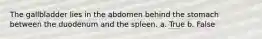 The gallbladder lies in the abdomen behind the stomach between the duodenum and the spleen. a. True b. False