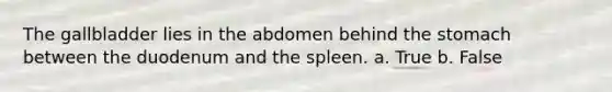 The gallbladder lies in the abdomen behind the stomach between the duodenum and the spleen. a. True b. False