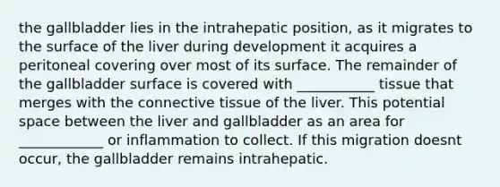 the gallbladder lies in the intrahepatic position, as it migrates to the surface of the liver during development it acquires a peritoneal covering over most of its surface. The remainder of the gallbladder surface is covered with ___________ tissue that merges with the connective tissue of the liver. This potential space between the liver and gallbladder as an area for ____________ or inflammation to collect. If this migration doesnt occur, the gallbladder remains intrahepatic.