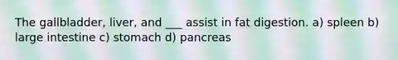 The gallbladder, liver, and ___ assist in fat digestion. a) spleen b) large intestine c) stomach d) pancreas