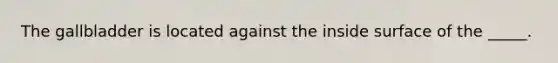 The gallbladder is located against the inside surface of the _____.