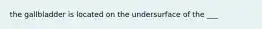 the gallbladder is located on the undersurface of the ___
