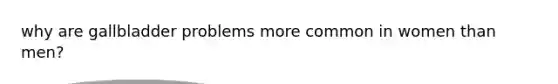 why are gallbladder problems more common in women than men?