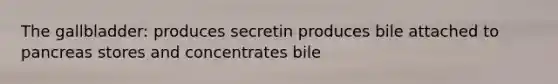 The gallbladder: produces secretin produces bile attached to pancreas stores and concentrates bile