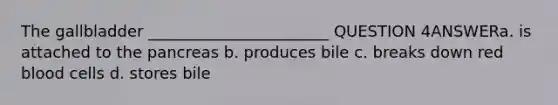 The gallbladder _______________________ QUESTION 4ANSWERa. is attached to the pancreas b. produces bile c. breaks down red blood cells d. stores bile