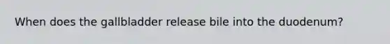When does the gallbladder release bile into the duodenum?