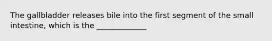 The gallbladder releases bile into the first segment of the small intestine, which is the _____________