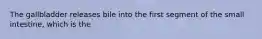 The gallbladder releases bile into the first segment of the small intestine, which is the