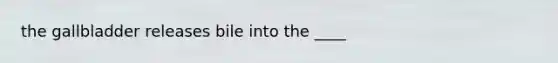 the gallbladder releases bile into the ____