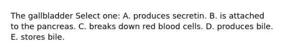 The gallbladder Select one: A. produces secretin. B. is attached to the pancreas. C. breaks down red blood cells. D. produces bile. E. stores bile.