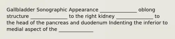 Gallbladder Sonographic Appearance _______________ oblong structure _______________ to the right kidney _______________ to the head of the pancreas and duodenum Indenting the inferior to medial aspect of the ______________