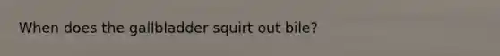 When does the gallbladder squirt out bile?