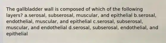 The gallbladder wall is composed of which of the following layers? a.serosal, subserosal, muscular, and epithelial b.serosal, endothelial, muscular, and epithelial c.serosal, subserosal, muscular, and endothelial d.serosal, subserosal, endothelial, and epithelial