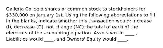 Galleria Co. sold shares of common stock to stockholders for 330,000 on January 1st. Using the following abbreviations to fill in the blanks, indicate whether this transaction would: increase (I), decrease (D), not change (NC) the total of each of the elements of the accounting equation. Assets would ____ , Liabilities would ____, and Owners' Equity would ____.