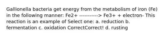 Gallionella bacteria get energy from the metabolism of iron (Fe) in the following manner: Fe2+ -----------> Fe3+ + electron- This reaction is an example of Select one: a. reduction b. fermentation c. oxidation CorrectCorrect! d. rusting