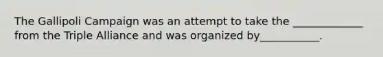 The Gallipoli Campaign was an attempt to take the _____________ from the Triple Alliance and was organized by___________. ​