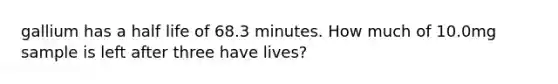 gallium has a half life of 68.3 minutes. How much of 10.0mg sample is left after three have lives?