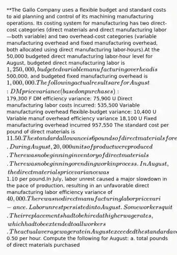 **The Gallo Company uses a flexible budget and <a href='https://www.questionai.com/knowledge/k66rzHC4Lr-standard-costs' class='anchor-knowledge'>standard costs</a> to aid planning and control of its machining manufacturing operations. Its costing system for manufacturing has two direct-cost categories (direct materials and direct manufacturing labor—both variable) and two overhead-cost categories (variable manufacturing overhead and fixed manufacturing overhead, both allocated using direct manufacturing labor-hours).At the 50,000 budgeted direct manufacturing labor-hour level for August, budgeted direct manufacturing labor is 1,250,000, budgeted variable manufacturing overhead is500,000, and budgeted fixed manufacturing overhead is 1,000,000.The following actual results are for August: DM price variance (based on purchases):179,300 F DM efficiency variance: 75,900 U Direct manufacturing labor costs incurred: 535,500 Variable manufacturing overhead flexible-budget variance: 10,400 U Variable manuf overhead efficiency variance 18,100 U Fixed manufacturing overhead incurred 957,550 The standard cost per pound of direct materials is 11.50. The standard allowance is 6 pounds of direct materials for each unit of product. During August, 20,000 units of product were produced. There was no beginning inventory of direct materials. There was no beginning or ending work in process. In August, the direct materials price variance was1.10 per pound.In July, labor unrest caused a major slowdown in the pace of production, resulting in an unfavorable direct manufacturing labor efficiency variance of 40,000. There was no direct manufacturing labor price vari-ance. Labor unrest persisted into August. Some workers quit. Their replacements had to be hired at higher wage rates, which had to be extended to all workers. The actual average wage rate in August exceeded the standard average wage rate by0.50 per hour. Compute the following for August: a. total pounds of direct materials purchased