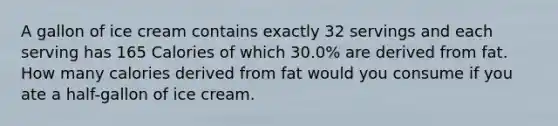 A gallon of ice cream contains exactly 32 servings and each serving has 165 Calories of which 30.0% are derived from fat. How many calories derived from fat would you consume if you ate a half-gallon of ice cream.