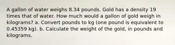 A gallon of water weighs 8.34 pounds. Gold has a density 19 times that of water. How much would a gallon of gold weigh in kilograms? a. Convert pounds to kg (one pound is equivalent to 0.45359 kg). b. Calculate the weight of the gold, in pounds and kilograms.