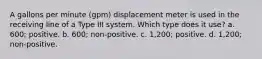 A gallons per minute (gpm) displacement meter is used in the receiving line of a Type III system. Which type does it use? a. 600; positive. b. 600; non-positive. c. 1,200; positive. d. 1,200; non-positive.