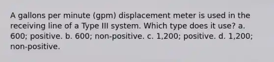 A gallons per minute (gpm) displacement meter is used in the receiving line of a Type III system. Which type does it use? a. 600; positive. b. 600; non-positive. c. 1,200; positive. d. 1,200; non-positive.