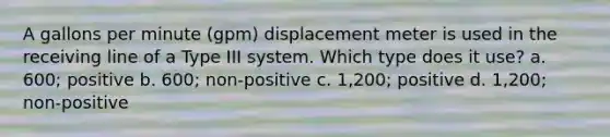 A gallons per minute (gpm) displacement meter is used in the receiving line of a Type III system. Which type does it use? a. 600; positive b. 600; non-positive c. 1,200; positive d. 1,200; non-positive