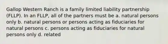 Gallop Western Ranch is a family limited liability partnership (FLLP). In an FLLP, all of the partners must be a. natural persons only b. natural persons or persons acting as fiduciaries for natural persons c. persons acting as fiduciaries for natural persons only d. related