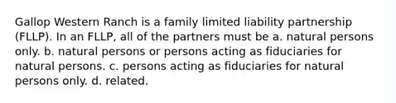 Gallop Western Ranch is a family limited liability partnership (FLLP). In an FLLP, all of the partners must be a. natural persons only. b. natural persons or persons acting as fiduciaries for natural persons. c. persons acting as fiduciaries for natural persons only. d. related.