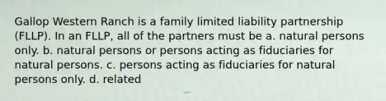 Gallop Western Ranch is a family limited liability partnership (FLLP). In an FLLP, all of the partners must be a. natural persons only. b. natural persons or persons acting as fiduciaries for natural persons. c. persons acting as fiduciaries for natural persons only. d. related