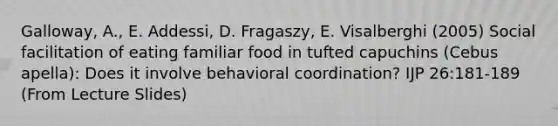 Galloway, A., E. Addessi, D. Fragaszy, E. Visalberghi (2005) Social facilitation of eating familiar food in tufted capuchins (Cebus apella): Does it involve behavioral coordination? IJP 26:181-189 (From Lecture Slides)